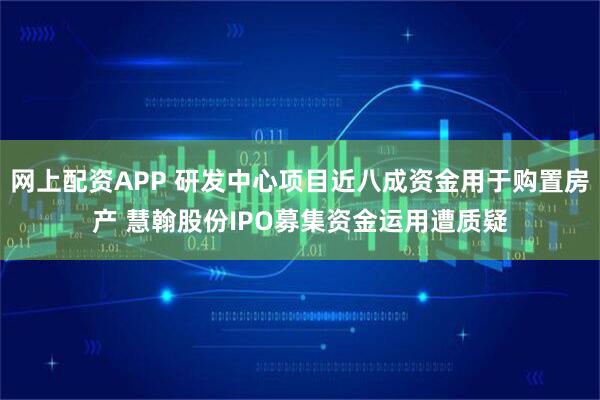 网上配资APP 研发中心项目近八成资金用于购置房产 慧翰股份IPO募集资金运用遭质疑
