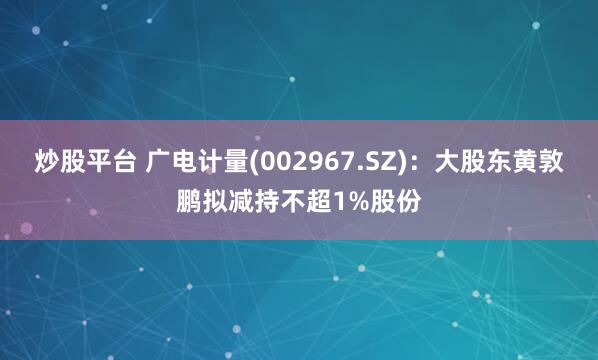 炒股平台 广电计量(002967.SZ)：大股东黄敦鹏拟减持不超1%股份