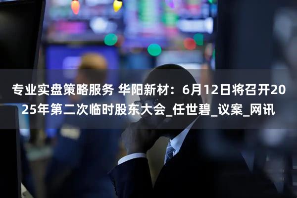 专业实盘策略服务 华阳新材：6月12日将召开2025年第二次临时股东大会_任世碧_议案_网讯