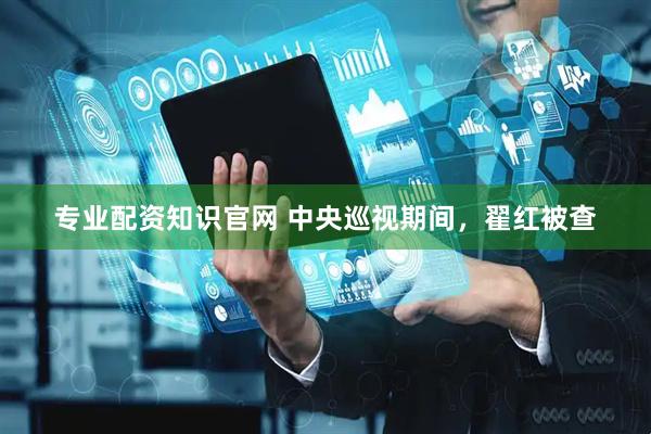 专业配资知识官网 中央巡视期间，翟红被查