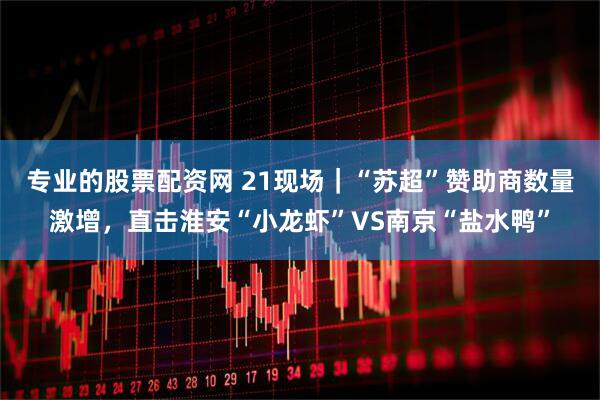 专业的股票配资网 21现场｜“苏超”赞助商数量激增，直击淮安“小龙虾”VS南京“盐水鸭”