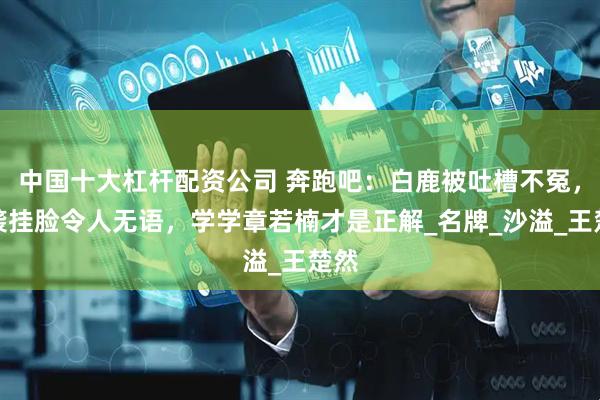 中国十大杠杆配资公司 奔跑吧：白鹿被吐槽不冤，偷袭挂脸令人无语，学学章若楠才是正解_名牌_沙溢_王楚然