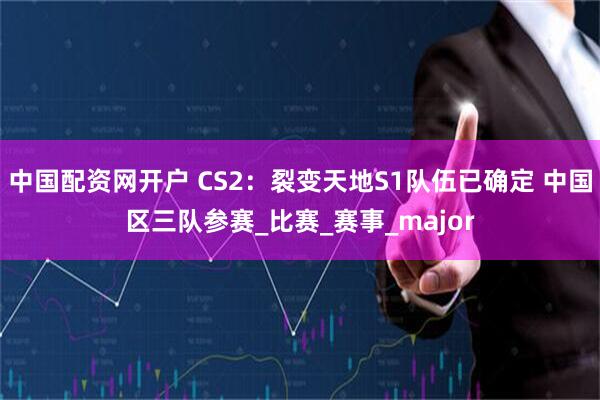 中国配资网开户 CS2：裂变天地S1队伍已确定 中国区三队参赛_比赛_赛事_major
