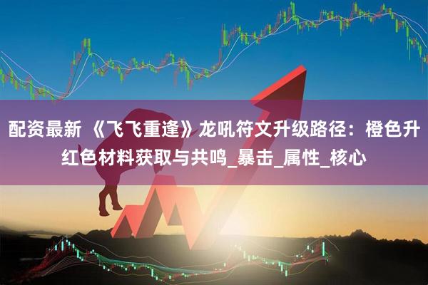 配资最新 《飞飞重逢》龙吼符文升级路径：橙色升红色材料获取与共鸣_暴击_属性_核心