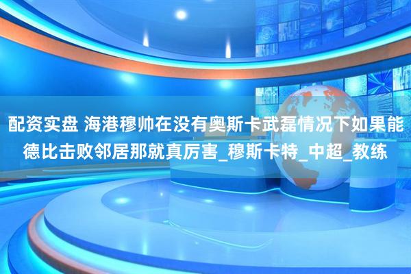 配资实盘 海港穆帅在没有奥斯卡武磊情况下如果能德比击败邻居那就真厉害_穆斯卡特_中超_教练