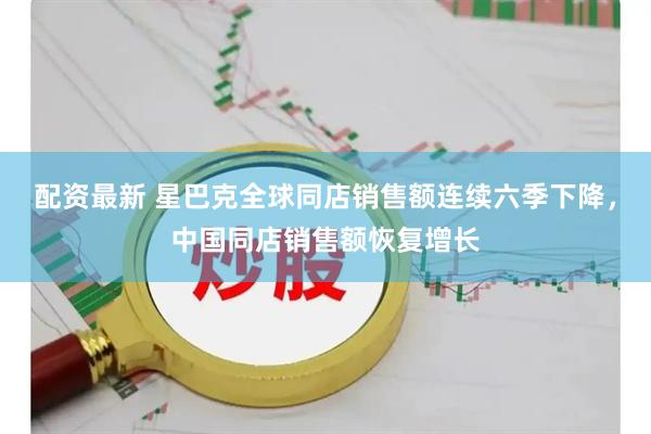 配资最新 星巴克全球同店销售额连续六季下降，中国同店销售额恢复增长