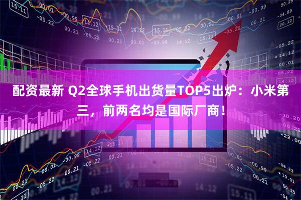 配资最新 Q2全球手机出货量TOP5出炉：小米第三，前两名均是国际厂商！