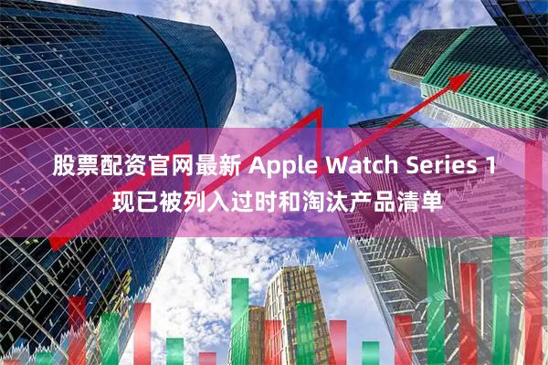 股票配资官网最新 Apple Watch Series 1 现已被列入过时和淘汰产品清单
