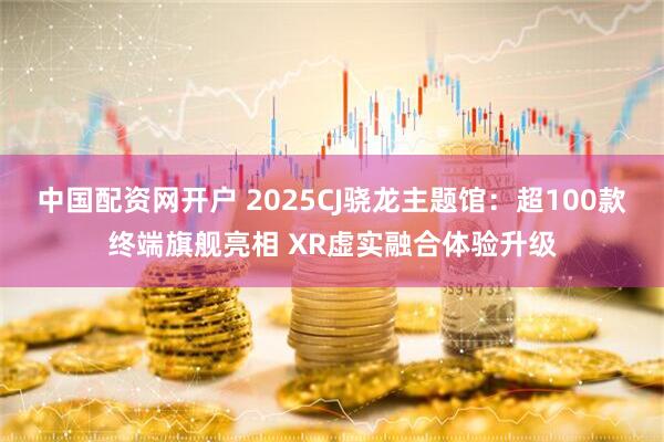 中国配资网开户 2025CJ骁龙主题馆：超100款终端旗舰亮相 XR虚实融合体验升级