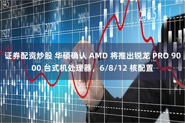 证券配资炒股 华硕确认 AMD 将推出锐龙 PRO 9000 台式机处理器，6/8/12 核配置