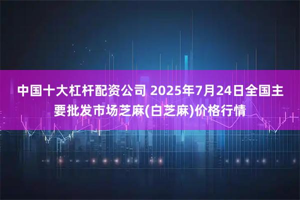 中国十大杠杆配资公司 2025年7月24日全国主要批发市场芝麻(白芝麻)价格行情