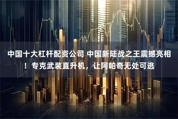中国十大杠杆配资公司 中国新陆战之王震撼亮相！专克武装直升机，让阿帕奇无处可逃