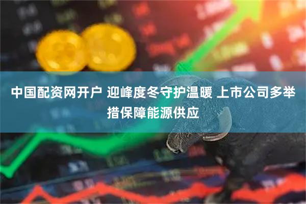 中国配资网开户 迎峰度冬守护温暖 上市公司多举措保障能源供应
