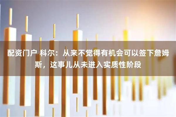 配资门户 科尔：从来不觉得有机会可以签下詹姆斯，这事儿从未进入实质性阶段